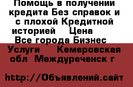 Помощь в получении кредита Без справок и с плохой Кредитной историей  › Цена ­ 11 - Все города Бизнес » Услуги   . Кемеровская обл.,Междуреченск г.